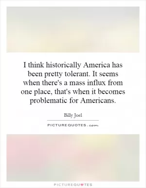 I think historically America has been pretty tolerant. It seems when there's a mass influx from one place, that's when it becomes problematic for Americans Picture Quote #1