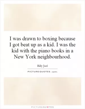 I was drawn to boxing because I got beat up as a kid. I was the kid with the piano books in a New York neighbourhood Picture Quote #1