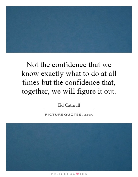 Not the confidence that we know exactly what to do at all times but the confidence that, together, we will figure it out Picture Quote #1