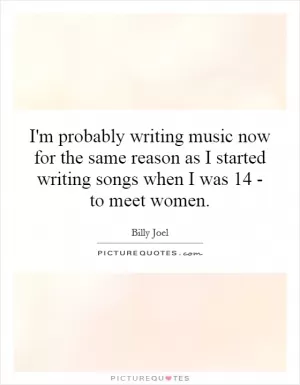 I'm probably writing music now for the same reason as I started writing songs when I was 14 - to meet women Picture Quote #1