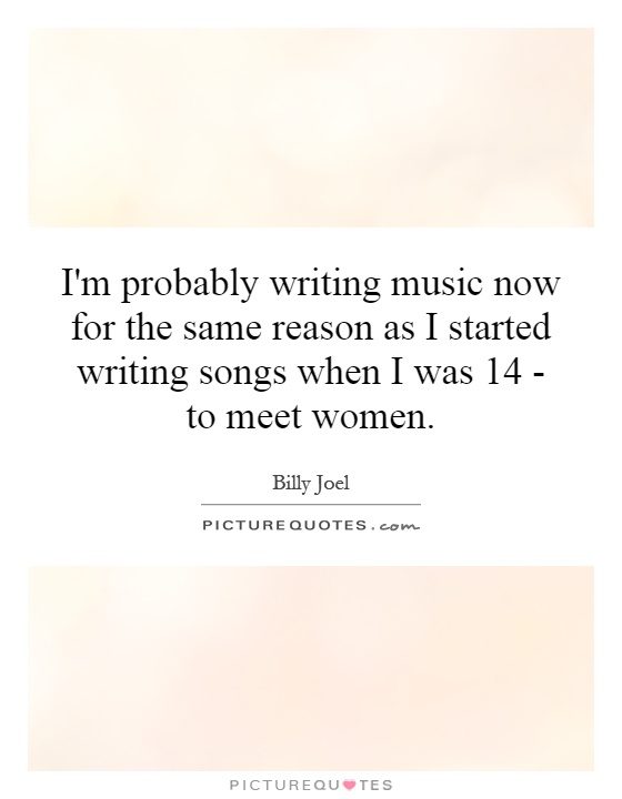 I'm probably writing music now for the same reason as I started writing songs when I was 14 - to meet women Picture Quote #1