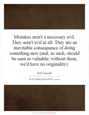 Mistakes aren't a necessary evil. They aren't evil at all. They are an inevitable consequence of doing something new (and, as such, should be seen as valuable; without them, we'd have no originality) Picture Quote #1