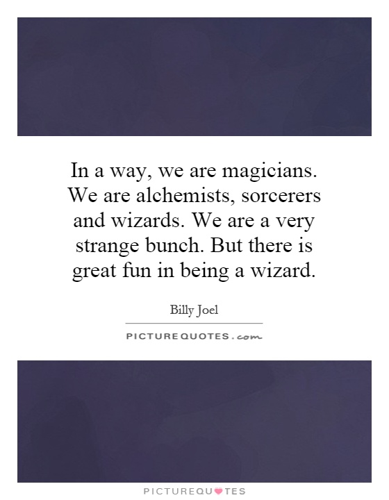 In a way, we are magicians. We are alchemists, sorcerers and wizards. We are a very strange bunch. But there is great fun in being a wizard Picture Quote #1