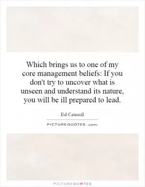 Which brings us to one of my core management beliefs: If you don't try to uncover what is unseen and understand its nature, you will be ill prepared to lead Picture Quote #1