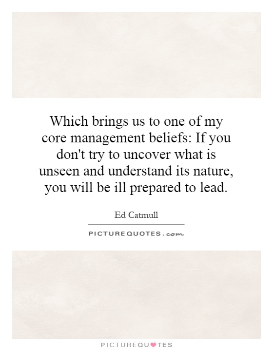 Which brings us to one of my core management beliefs: If you don't try to uncover what is unseen and understand its nature, you will be ill prepared to lead Picture Quote #1