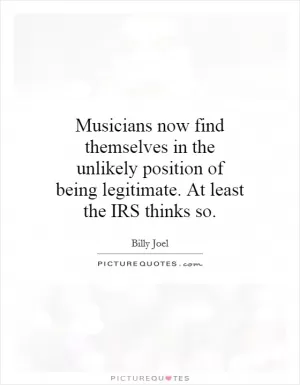 Musicians now find themselves in the unlikely position of being legitimate. At least the IRS thinks so Picture Quote #1