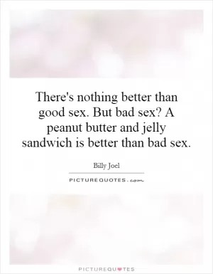 There's nothing better than good sex. But bad sex? A peanut butter and jelly sandwich is better than bad sex Picture Quote #1