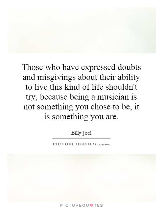 Those who have expressed doubts and misgivings about their ability to live this kind of life shouldn't try, because being a musician is not something you chose to be, it is something you are Picture Quote #1