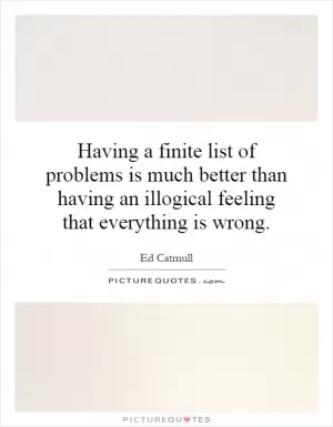 Having a finite list of problems is much better than having an illogical feeling that everything is wrong Picture Quote #1