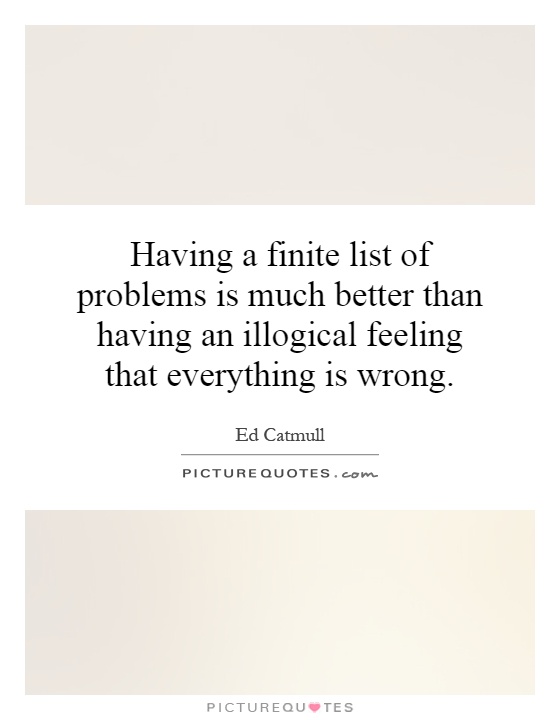 Having a finite list of problems is much better than having an illogical feeling that everything is wrong Picture Quote #1
