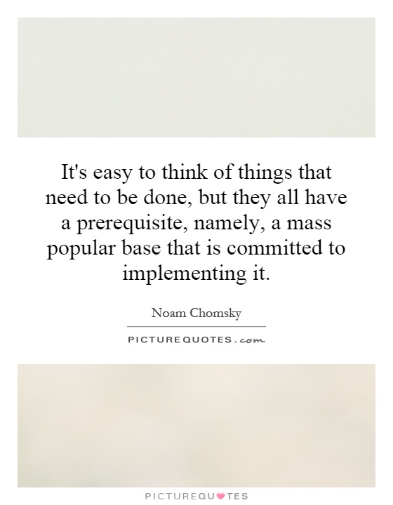 It's easy to think of things that need to be done, but they all have a prerequisite, namely, a mass popular base that is committed to implementing it Picture Quote #1