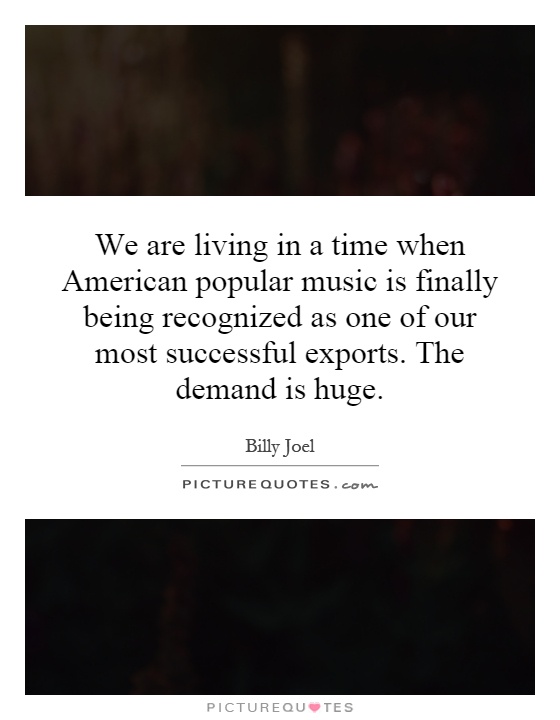 We are living in a time when American popular music is finally being recognized as one of our most successful exports. The demand is huge Picture Quote #1