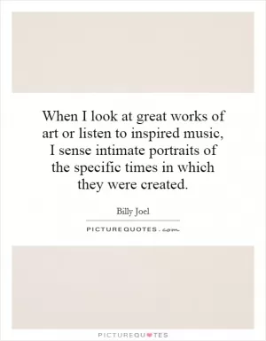 When I look at great works of art or listen to inspired music, I sense intimate portraits of the specific times in which they were created Picture Quote #1