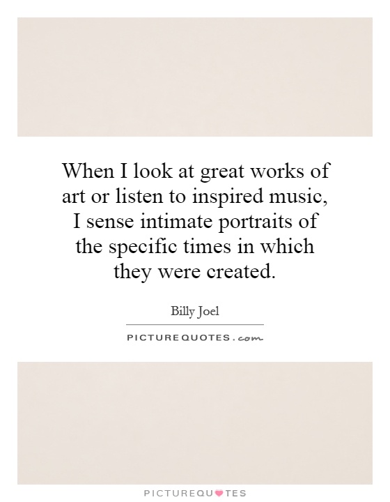 When I look at great works of art or listen to inspired music, I sense intimate portraits of the specific times in which they were created Picture Quote #1