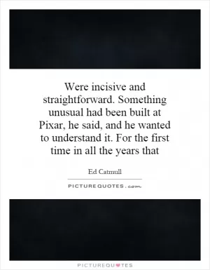 Were incisive and straightforward. Something unusual had been built at Pixar, he said, and he wanted to understand it. For the first time in all the years that Picture Quote #1
