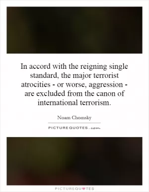 In accord with the reigning single standard, the major terrorist atrocities - or worse, aggression - are excluded from the canon of international terrorism Picture Quote #1