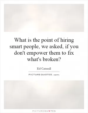 What is the point of hiring smart people, we asked, if you don't empower them to fix what's broken? Picture Quote #1