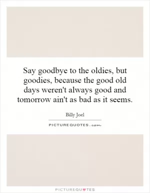 Say goodbye to the oldies, but goodies, because the good old days weren't always good and tomorrow ain't as bad as it seems Picture Quote #1