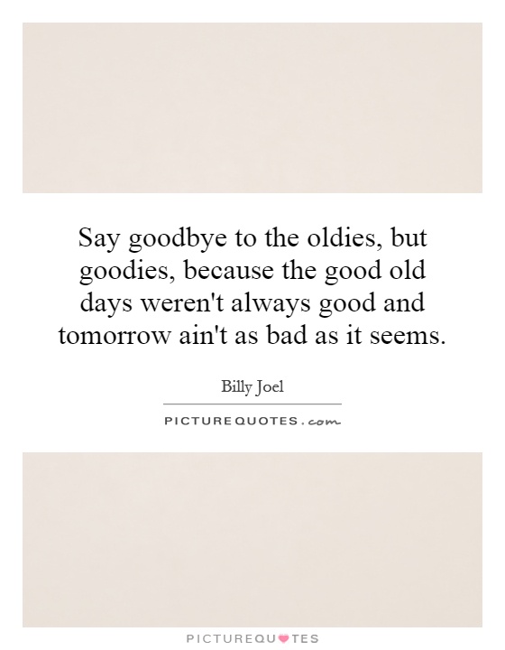 Say goodbye to the oldies, but goodies, because the good old days weren't always good and tomorrow ain't as bad as it seems Picture Quote #1