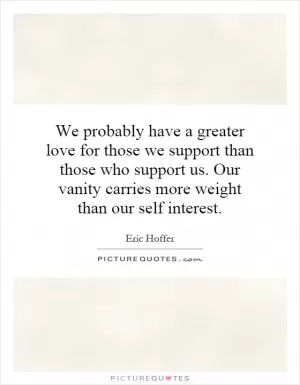 We probably have a greater love for those we support than those who support us. Our vanity carries more weight than our self interest Picture Quote #1