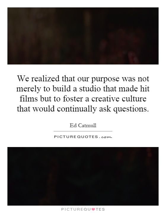 We realized that our purpose was not merely to build a studio that made hit films but to foster a creative culture that would continually ask questions Picture Quote #1