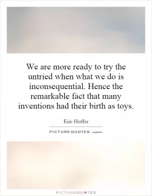 We are more ready to try the untried when what we do is inconsequential. Hence the remarkable fact that many inventions had their birth as toys Picture Quote #1