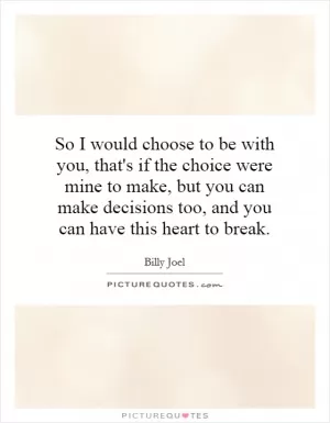 So I would choose to be with you, that's if the choice were mine to make, but you can make decisions too, and you can have this heart to break Picture Quote #1