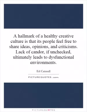 A hallmark of a healthy creative culture is that its people feel free to share ideas, opinions, and criticisms. Lack of candor, if unchecked, ultimately leads to dysfunctional environments Picture Quote #1