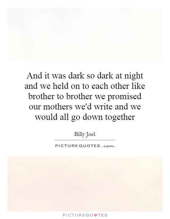 And it was dark so dark at night and we held on to each other like brother to brother we promised our mothers we'd write and we would all go down together Picture Quote #1