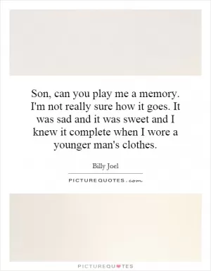 Son, can you play me a memory. I'm not really sure how it goes. It was sad and it was sweet and I knew it complete when I wore a younger man's clothes Picture Quote #1