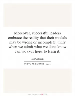 Moreover, successful leaders embrace the reality that their models may be wrong or incomplete. Only when we admit what we don't know can we ever hope to learn it Picture Quote #1