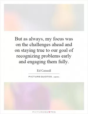 But as always, my focus was on the challenges ahead and on staying true to our goal of recognizing problems early and engaging them fully Picture Quote #1