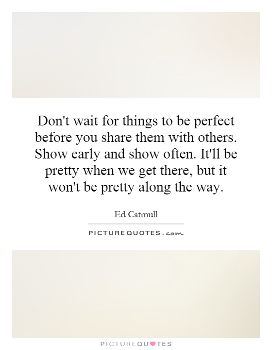 Don't wait for things to be perfect before you share them with others. Show early and show often. It'll be pretty when we get there, but it won't be pretty along the way Picture Quote #1