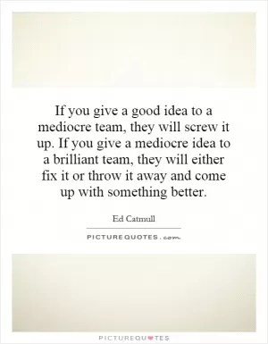 If you give a good idea to a mediocre team, they will screw it up. If you give a mediocre idea to a brilliant team, they will either fix it or throw it away and come up with something better Picture Quote #1