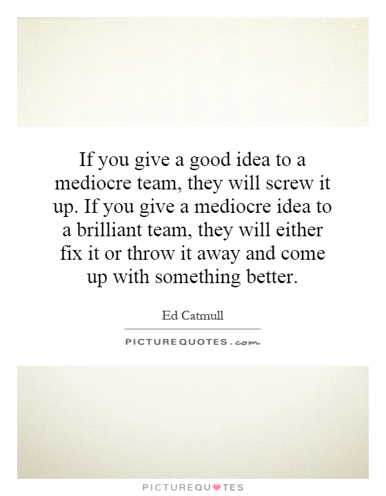 If you give a good idea to a mediocre team, they will screw it up. If you give a mediocre idea to a brilliant team, they will either fix it or throw it away and come up with something better Picture Quote #1