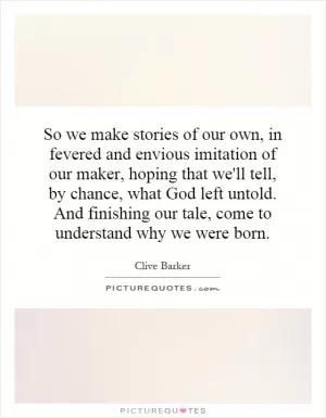 So we make stories of our own, in fevered and envious imitation of our maker, hoping that we'll tell, by chance, what God left untold. And finishing our tale, come to understand why we were born Picture Quote #1