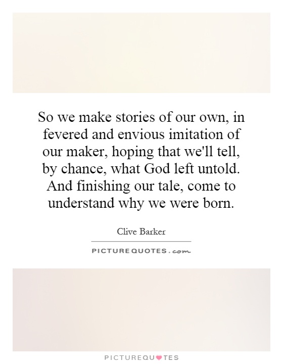 So we make stories of our own, in fevered and envious imitation of our maker, hoping that we'll tell, by chance, what God left untold. And finishing our tale, come to understand why we were born Picture Quote #1