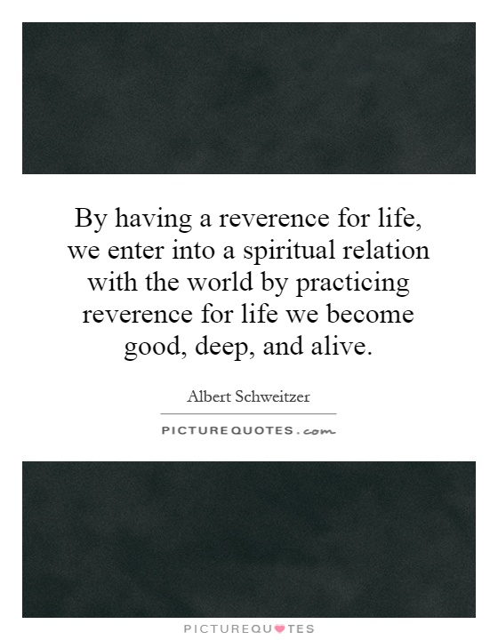 By having a reverence for life, we enter into a spiritual relation with the world by practicing reverence for life we become good, deep, and alive Picture Quote #1