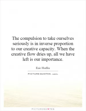 The compulsion to take ourselves seriously is in inverse proportion to our creative capacity. When the creative flow dries up, all we have left is our importance Picture Quote #1