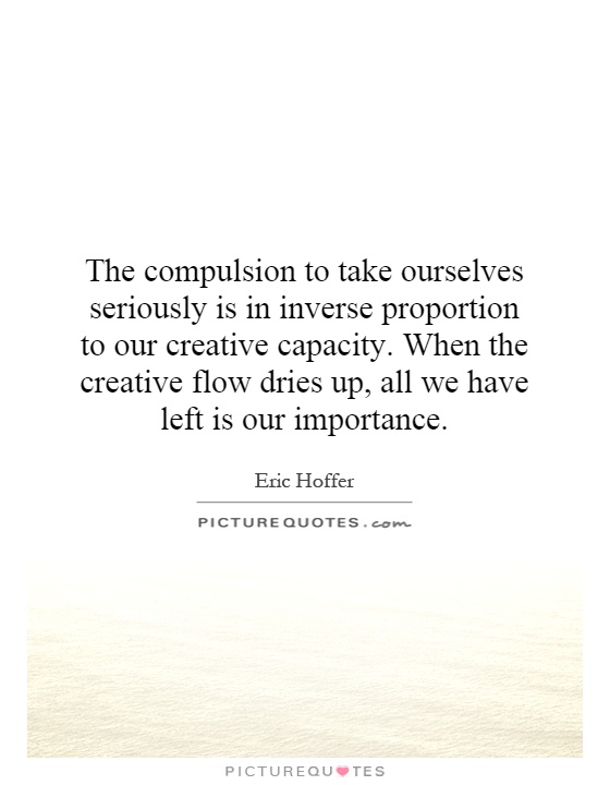 The compulsion to take ourselves seriously is in inverse proportion to our creative capacity. When the creative flow dries up, all we have left is our importance Picture Quote #1