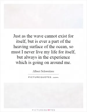 Just as the wave cannot exist for itself, but is ever a part of the heaving surface of the ocean, so must I never live my life for itself, but always in the experience which is going on around me Picture Quote #1