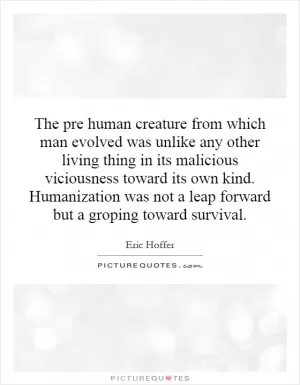 The pre human creature from which man evolved was unlike any other living thing in its malicious viciousness toward its own kind. Humanization was not a leap forward but a groping toward survival Picture Quote #1