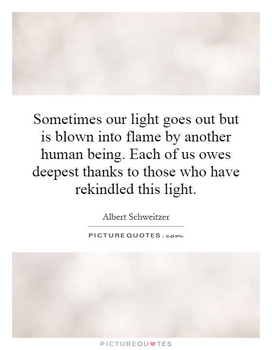Sometimes our light goes out but is blown into flame by another human being. Each of us owes deepest thanks to those who have rekindled this light Picture Quote #1