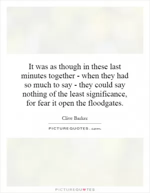 It was as though in these last minutes together - when they had so much to say - they could say nothing of the least significance, for fear it open the floodgates Picture Quote #1