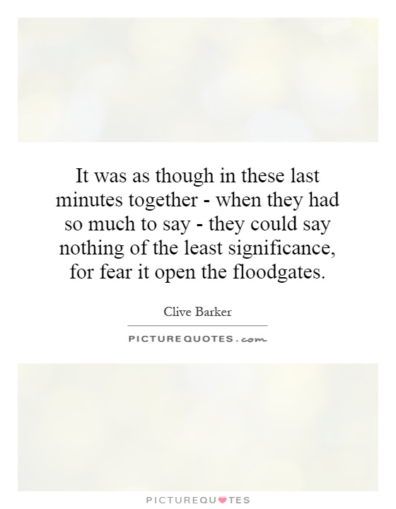 It was as though in these last minutes together - when they had so much to say - they could say nothing of the least significance, for fear it open the floodgates Picture Quote #1