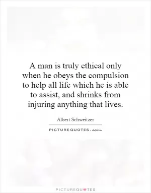 A man is truly ethical only when he obeys the compulsion to help all life which he is able to assist, and shrinks from injuring anything that lives Picture Quote #1