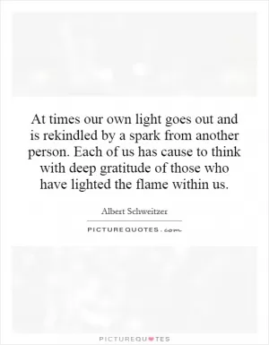 At times our own light goes out and is rekindled by a spark from another person. Each of us has cause to think with deep gratitude of those who have lighted the flame within us Picture Quote #1