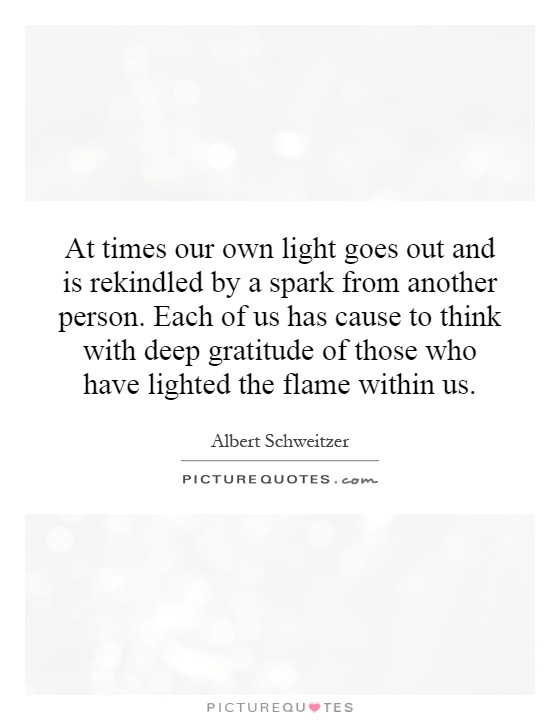 At times our own light goes out and is rekindled by a spark from another person. Each of us has cause to think with deep gratitude of those who have lighted the flame within us Picture Quote #1