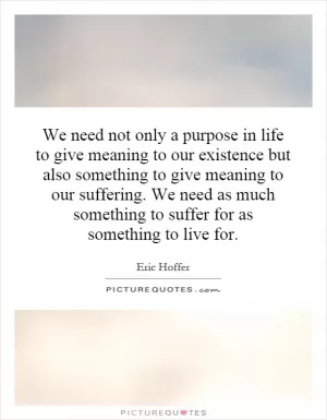 We need not only a purpose in life to give meaning to our existence but also something to give meaning to our suffering. We need as much something to suffer for as something to live for Picture Quote #1