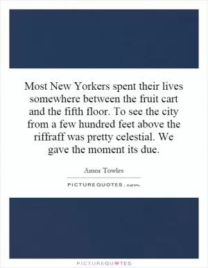 Most New Yorkers spent their lives somewhere between the fruit cart and the fifth floor. To see the city from a few hundred feet above the riffraff was pretty celestial. We gave the moment its due Picture Quote #1